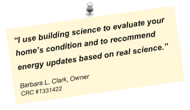 “I use building science to evaluate your home’s condition and to recommend energy updates based on real science.”                                  

Barbara L. Clark, Owner
CRC #1331422