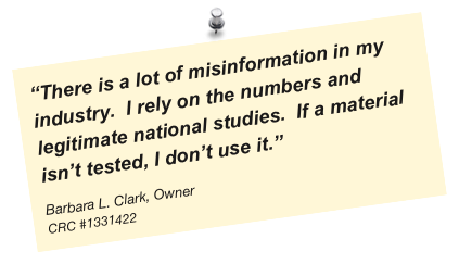 “There is a lot of misinformation in my industry.  I rely on the numbers and legitimate national studies.  If a material isn’t tested, I don’t use it.”
Barbara L. Clark, Owner
CRC #1331422