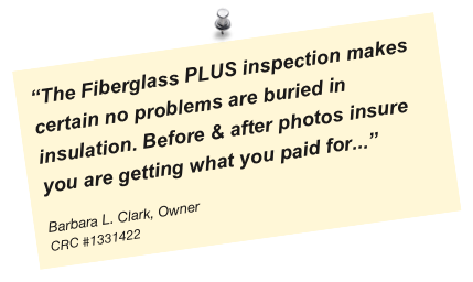 “The Fiberglass PLUS inspection makes certain no problems are buried in insulation. Before & after photos insure you are getting what you paid for...”

Barbara L. Clark, Owner
CRC #1331422