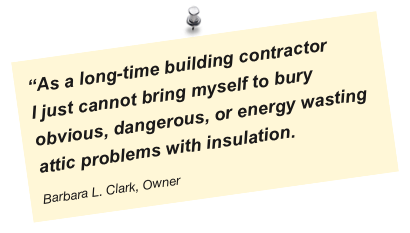“As a long-time building contractor 
I just cannot bring myself to bury obvious, dangerous, or energy wasting attic problems with insulation.
Barbara L. Clark, Owner