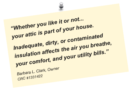 “Whether you like it or not...
your attic is part of your house. 
Inadequate, dirty, or contaminated insulation affects the air you breathe, your comfort, and your utility bills.”
Barbara L. Clark, Owner
CRC #1331422