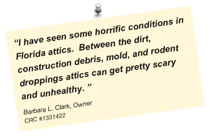 “I have seen some horrific conditions in Florida attics.  Between the dirt, construction debris, mold, and rodent droppings attics can get pretty scary and unhealthy. ”
Barbara L. Clark, Owner
CRC #1331422
