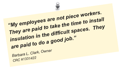 “My employees are not piece workers. They are paid to take the time to install insulation in the difficult spaces.  They are paid to do a good job.”
Barbara L. Clark, Owner
CRC #1331422