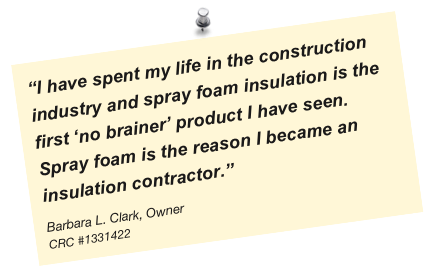 “I have spent my life in the construction industry and spray foam insulation is the first ‘no brainer’ product I have seen. Spray foam is the reason I became an insulation contractor.”
Barbara L. Clark, Owner
CRC #1331422